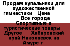 Продам купальники для художественной гимнастики › Цена ­ 6 000 - Все города Спортивные и туристические товары » Другое   . Хабаровский край,Николаевск-на-Амуре г.